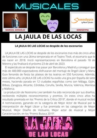 LA JAULA DE LAS LOCAS se despide de los escenarios
LA JAULA DE LAS LOCAS se despide de los escenarios tras más de cinco años
de funciones con una última temporada en el Teatro Tívoli, el escenario que le
vio nacer en 2018. Inició representaciones en Barcelona el pasado 18 de
febrero y las finalizará el próximo 23 de abril de 2023.
El espectáculo se despide tras pasar por Barcelona y Madrid y conseguir que
más de 400.000 espectadores disfrutaran del montaje de Àngel Llàcer y Manu
Guix llenando de fiesta las plateas de los teatros en 550 funciones. Además,
este último año, LA JAULA DE LAS LOCAS ha vivido una gira por España de siete
meses, haciendo parada en 12 ciudades españolas como son Málaga, Gijón,
Bilbao, Zaragoza, Alicante, Córdoba, Coruña, Sevilla, Murcia, Valencia, Manresa
y Mallorca.
La producción de Nostromo Live también ha sido reconocida por sus diseños,
recibiendo múltiples reconocimientos y premios. En estos cinco años ha
resultado premiada en los “Premis de la Crítica 2019”, donde el musical recibió
4 nominaciones, ganando en la categoría de Mejor Actor de Musical por la
interpretación de Àngel Llàcer y fue premiada en las categorías de Mejor
Musical, Mejor Diseño de Vestuario, Mejor actor de musical y Mejor
Caracterización, en los “Premis Butaca 2019”.
MARISOL GONZÁLEZ SERENDYPIA
LA JAULA DE LAS LOCAS
 