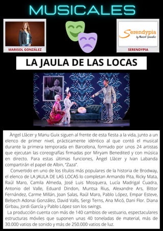 Àngel Llàcer y Manu Guix siguen al frente de esta fiesta a la vida, junto a un
elenco de primer nivel, prácticamente idéntico al que contó el musical
durante la primera temporada en Barcelona, formado por unos 24 artistas
que ejecutan las coreografías firmadas por Miryam Benedited y con música
en directo. Para estas últimas funciones, Àngel Llàcer y Ivan Labanda
compartirán el papel de Albin, “Zaza”.
Convertido en uno de los títulos más populares de la historia de Brodway,
el elenco de LA JAULA DE LAS LOCAS lo completan Armando Pita, Ricky Mata,
Raúl Maro, Camila Almeda, José Luis Mosquera, Lucía Madrigal Cuadra,
Antonio del Valle, Eduard Dindon, Muntsa Rius, Alexandre Ars, Bittor
Fernández, Carme Millán, Joan Salas, Raúl Maro, Pablo López, Empar Esteve,
Belsech Adonai González, David Valls, Sergi Terns, Ana Micó, Dani Flor. Diana
Girbau, Jordi García y Pablo López son los swings.
La producción cuenta con más de 140 cambios de vestuario, espectaculares
estructuras móviles que suponen unas 40 toneladas de material, más de
30.000 vatios de sonido y más de 250.000 vatios de luz.
MARISOL GONZÁLEZ SERENDYPIA
LA JAULA DE LAS LOCAS
 