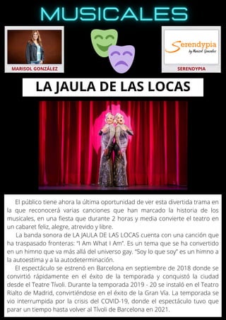 El público tiene ahora la última oportunidad de ver esta divertida trama en
la que reconocerá varias canciones que han marcado la historia de los
musicales, en una fiesta que durante 2 horas y media convierte el teatro en
un cabaret feliz, alegre, atrevido y libre.
La banda sonora de LA JAULA DE LAS LOCAS cuenta con una canción que
ha traspasado fronteras: “I Am What I Am”. Es un tema que se ha convertido
en un himno que va más allá del universo gay. “Soy lo que soy” es un himno a
la autoestima y a la autodeterminación.
El espectáculo se estrenó en Barcelona en septiembre de 2018 donde se
convirtió rápidamente en el éxito de la temporada y conquistó la ciudad
desde el Teatre Tívoli. Durante la temporada 2019 - 20 se instaló en el Teatro
Rialto de Madrid, convirtiéndose en el éxito de la Gran Vía. La temporada se
vio interrumpida por la crisis del COVID-19, donde el espectáculo tuvo que
parar un tiempo hasta volver al Tívoli de Barcelona en 2021.
MARISOL GONZÁLEZ SERENDYPIA
LA JAULA DE LAS LOCAS
 