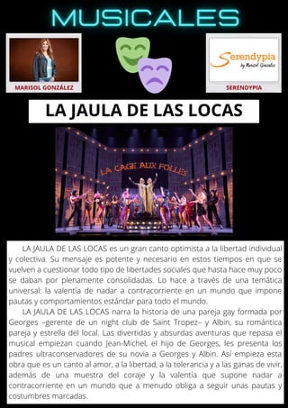 LA JAULA DE LAS LOCAS es un gran canto optimista a la libertad individual
y colectiva. Su mensaje es potente y necesario en estos tiempos en que se
vuelven a cuestionar todo tipo de libertades sociales que hasta hace muy poco
se daban por plenamente consolidadas. Lo hace a través de una temática
universal: la valentía de nadar a contracorriente en un mundo que impone
pautas y comportamientos estándar para todo el mundo.
LA JAULA DE LAS LOCAS narra la historia de una pareja gay formada por
Georges –gerente de un night club de Saint Tropez– y Albin, su romántica
pareja y estrella del local. Las divertidas y absurdas aventuras que repasa el
musical empiezan cuando Jean-Michel, el hijo de Georges, les presenta los
padres ultraconservadores de su novia a Georges y Albin. Así empieza esta
obra que es un canto al amor, a la libertad, a la tolerancia y a las ganas de vivir,
además de una muestra del coraje y la valentía que supone nadar a
contracorriente en un mundo que a menudo obliga a seguir unas pautas y
costumbres marcadas.
MARISOL GONZÁLEZ SERENDYPIA
LA JAULA DE LAS LOCAS
 
