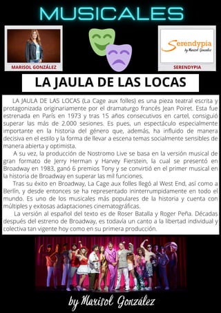 LA JAULA DE LAS LOCAS (La Cage aux folles) es una pieza teatral escrita y
protagonizada originariamente por el dramaturgo francés Jean Poiret. Esta fue
estrenada en París en 1973 y tras 15 años consecutivos en cartel, consiguió
superar las más de 2.000 sesiones. Es pues, un espectáculo especialmente
importante en la historia del género que, además, ha influido de manera
decisiva en el estilo y la forma de llevar a escena temas socialmente sensibles de
manera abierta y optimista.
A su vez, la producción de Nostromo Live se basa en la versión musical de
gran formato de Jerry Herman y Harvey Fierstein, la cual se presentó en
Broadway en 1983, ganó 6 premios Tony y se convirtió en el primer musical en
la historia de Broadway en superar las mil funciones.
Tras su éxito en Broadway, La Cage aux folles llegó al West End, así como a
Berlín, y desde entonces se ha representado ininterrumpidamente en todo el
mundo. Es uno de los musicales más populares de la historia y cuenta con
múltiples y exitosas adaptaciones cinematográficas.
La versión al español del texto es de Roser Batalla y Roger Peña. Décadas
después del estreno de Broadway, es todavía un canto a la libertad individual y
colectiva tan vigente hoy como en su primera producción.
MARISOL GONZÁLEZ SERENDYPIA
LA JAULA DE LAS LOCAS
 