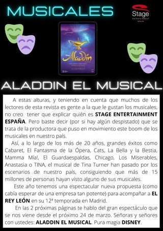 A estas alturas, y teniendo en cuenta que muchos de los
lectores de esta revista es gente a la que le gustan los musicales,
no creo tener que explicar quién es STAGE ENTERTAINMENT
ESPAÑA. Pero baste decir (por si hay algún despistado) que se
trata de la productora que puso en movimiento este boom de los
musicales en nuestro país.
Así, a lo largo de los más de 20 años, grandes éxitos como
Cabaret, El Fantasma de la Ópera, Cats, La Bella y la Bestia,
Mamma Mía!, El Guardaespaldas, Chicago, Los Miserables,
Anastasia o TINA, el musical de Tina Turner han pasado por los
escenarios de nuestro país, consiguiendo que más de 15
millones de personas hayan visto alguno de sus musicales.
Este año tenemos una espectacular nueva propuesta (como
cabía esperar de una empresa tan potente) para acompañar a EL
REY LEÓN en su 12ª temporada en Madrid.
En las 2 próximas páginas te hablo del gran espectáculo que
se nos viene desde el próximo 24 de marzo. Señoras y señores
con ustedes: ALADDIN EL MUSICAL. Pura magia DISNEY.
 