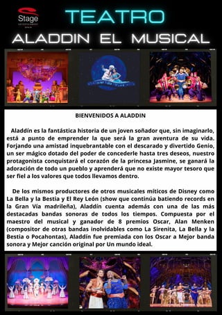 BIENVENIDOS A ALADDIN
Aladdín es la fantástica historia de un joven soñador que, sin imaginarlo,
está a punto de emprender la que será la gran aventura de su vida.
Forjando una amistad inquebrantable con el descarado y divertido Genio,
un ser mágico dotado del poder de concederle hasta tres deseos, nuestro
protagonista conquistará el corazón de la princesa Jasmine, se ganará la
adoración de todo un pueblo y aprenderá que no existe mayor tesoro que
ser fiel a los valores que todos llevamos dentro.
De los mismos productores de otros musicales míticos de Disney como
La Bella y la Bestia y El Rey León (show que continúa batiendo records en
la Gran Vía madrileña), Aladdín cuenta además con una de las más
destacadas bandas sonoras de todos los tiempos. Compuesta por el
maestro del musical y ganador de 8 premios Oscar, Alan Menken
(compositor de otras bandas inolvidables como La Sirenita, La Bella y la
Bestia o Pocahontas), Aladdín fue premiada con los Oscar a Mejor banda
sonora y Mejor canción original por Un mundo ideal.
 