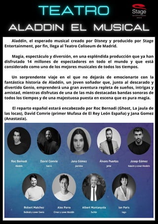 Aladdín, el esperado musical creado por Disney y producido por Stage
Entertainment, por fin, llega al Teatro Coliseum de Madrid.
Magia, espectáculo y diversión, en una espléndida producción que ya han
disfrutado 14 millones de espectadores en todo el mundo y que está
considerado como uno de los mejores musicales de todos los tiempos.
Un sorprendente viaje en el que no dejarás de emocionarte con la
fantástica historia de Aladdín, un joven soñador que, junto al descarado y
divertido Genio, emprenderá una gran aventura repleta de sueños, intrigas y
amistad, mientras disfrutas de una de las más destacadas bandas sonoras de
todos los tiempos y de una majestuosa puesta en escena que es pura magia.
El reparto español estará encabezado por Roc Bernadi (Ghost, La jaula de
las locas), David Comrie (primer Mufasa de El Rey León España) y Jana Gomez
(Anastasia).
 
