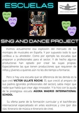 Vivimos actualmente esa explosión del mercado de los
montajes de musicales en España. Y por supuesto todo lo que
conlleva a su alrededor. Como por ejemplo las escuelas que
preparan a profesionales para el sector. Y de hecho algunas
productoras han optado por crear las suyas propias.
Especialmente las que tienen producciones que requieren de
niños y jóvenes a quienes aún no les dio tiempo a formarse.
Pero si hay una escuela que se diferencia de las demás es la
que creó VICTOR ULLATE ROCHE. Él, que creció al amparo de
sus padres (grandes profesionales del sector), sabía mejor que
nadie que había que crear algo innovador. Y lo hizo con la ayuda
de la prestigiosa escuela AGORA MADRID INTERNATIONAL
SCHOOL.
Su oferta parte de la formación curricular y el bachillerato
internacional especializado en artes escénicas y cine (por dos
vías: Itinerario de música e Itinerario de cine).
 