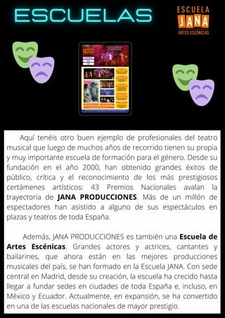 Aquí tenéis otro buen ejemplo de profesionales del teatro
musical que luego de muchos años de recorrido tienen su propia
y muy importante escuela de formación para el género. Desde su
fundación en el año 2000, han obtenido grandes éxitos de
público, crítica y el reconocimiento de los más prestigiosos
certámenes artísticos: 43 Premios Nacionales avalan la
trayectoria de JANA PRODUCCIONES. Más de un millón de
espectadores han asistido a alguno de sus espectáculos en
plazas y teatros de toda España.
Además, JANA PRODUCCIONES es también una Escuela de
Artes Escénicas. Grandes actores y actrices, cantantes y
bailarines, que ahora están en las mejores producciones
musicales del país, se han formado en la Escuela JANA. Con sede
central en Madrid, desde su creación, la escuela ha crecido hasta
llegar a fundar sedes en ciudades de toda España e, incluso, en
México y Ecuador. Actualmente, en expansión, se ha convertido
en una de las escuelas nacionales de mayor prestigio.
 