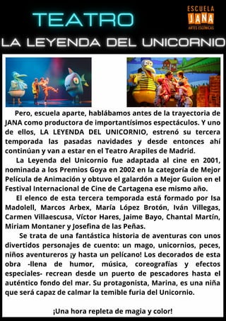 Pero, escuela aparte, hablábamos antes de la trayectoria de
JANA como productora de importantísimos espectáculos. Y uno
de ellos, LA LEYENDA DEL UNICORNIO, estrenó su tercera
temporada las pasadas navidades y desde entonces ahí
continúan y van a estar en el Teatro Arapiles de Madrid.
La Leyenda del Unicornio fue adaptada al cine en 2001,
nominada a los Premios Goya en 2002 en la categoría de Mejor
Película de Animación y obtuvo el galardón a Mejor Guion en el
Festival Internacional de Cine de Cartagena ese mismo año.
El elenco de esta tercera temporada está formado por Isa
Madolell, Marcos Arbex, María López Brotón, Iván Villegas,
Carmen Villaescusa, Víctor Hares, Jaime Bayo, Chantal Martín,
Miriam Montaner y Josefina de las Peñas.
Se trata de una fantástica historia de aventuras con unos
divertidos personajes de cuento: un mago, unicornios, peces,
niños aventureros ¡y hasta un pelícano! Los decorados de esta
obra -llena de humor, música, coreografías y efectos
especiales- recrean desde un puerto de pescadores hasta el
auténtico fondo del mar. Su protagonista, Marina, es una niña
que será capaz de calmar la temible furia del Unicornio.
¡Una hora repleta de magia y color!
 