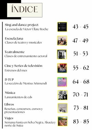 ÍNDICE
Cine y Series de televisión
Viajes
Escuela Jana
Clases de teatro y musicales
Sing and dance project
La escuela de Victor Ullate Roche
43 - 45
47 - 49
Estrenos del mes
D TUP
55 - 62
51 - 53
64 - 68
Libros
Reseñas, concursos, cursos y
presentaciones
73 - 81
La sección de Mentxu Arizmendi
83 - 85
Clases de entrenamiento actoral
Teatralmente
70 - 71
Música
Lanzamientos de cds
Semana Santa en Selva Negra, Alsacia y
norte de Suiza
 