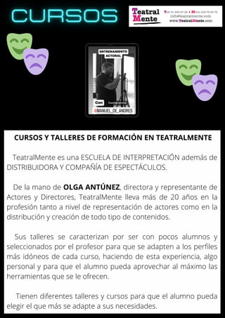 CURSOS Y TALLERES DE FORMACIÓN EN TEATRALMENTE
TeatralMente es una ESCUELA DE INTERPRETACIÓN además de
DISTRIBUIDORA Y COMPAÑÍA DE ESPECTÁCULOS.
De la mano de OLGA ANTÚNEZ, directora y representante de
Actores y Directores, TeatralMente lleva más de 20 años en la
profesión tanto a nivel de representación de actores como en la
distribución y creación de todo tipo de contenidos.
Sus talleres se caracterizan por ser con pocos alumnos y
seleccionados por el profesor para que se adapten a los perfiles
más idóneos de cada curso, haciendo de esta experiencia, algo
personal y para que el alumno pueda aprovechar al máximo las
herramientas que se le ofrecen.
Tienen diferentes talleres y cursos para que el alumno pueda
elegir el que más se adapte a sus necesidades.
 