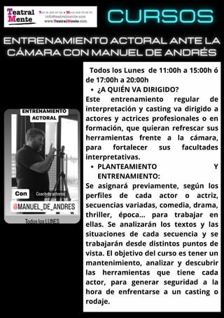 ¿A QUIÉN VA DIRIGIDO?
PLANTEAMIENTO Y
ENTRENAMIENTO:
Todos los Lunes de 11:00h a 15:00h ó
de 17:00h a 20:00h
Este entrenamiento regular de
interpretación y casting va dirigido a
actores y actrices profesionales o en
formación, que quieran refrescar sus
herramientas frente a la cámara,
para fortalecer sus facultades
interpretativas.
Se asignará previamente, según los
perfiles de cada actor o actriz,
secuencias variadas, comedia, drama,
thriller, época… para trabajar en
ellas. Se analizarán los textos y las
situaciones de cada secuencia y se
trabajarán desde distintos puntos de
vista. El objetivo del curso es tener un
mantenimiento, analizar y descubrir
las herramientas que tiene cada
actor, para generar seguridad a la
hora de enfrentarse a un casting o
rodaje.
 