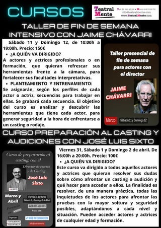 ¿A QUIÉN VA DIRIGIDO?
PLANTEAMIENTO Y ENTRENAMIENTO:
Sábado 11 y Domingo 12, de 10:00h a
19:00h. Precio: 150€
A actores y actrices profesionales o en
formación, que quieran refrescar sus
herramientas frente a la cámara, para
fortalecer sus facultades interpretativas.
Se asignarán, según los perfiles de cada
actor o actriz, secuencias para trabajar en
ellas. Se grabará cada secuencia. El objetivo
del curso es analizar y descubrir las
herramientas que tiene cada actor, para
generar seguridad a la hora de enfrentarse a
un casting o rodaje.
¿A QUIÉN VA DIRIGIDO?
Viernes 31, Sábado 1 y Domingo 2 de abril. De
16:00h a 20:00h. Precio: 100€
Este curso va dirigido a todos aquellos actores
y actrices que quieran resolver sus dudas
sobre cómo afrontar un casting o audición y
qué hacer para acceder a ellos. La finalidad es
resolver, de una manera práctica, todas las
inquietudes de los actores para afrontar las
pruebas con la mayor soltura y seguridad
posibles, adaptándonos a cada nivel y
situación. Pueden acceder actores y actrices
de cualquier edad y formación.
 