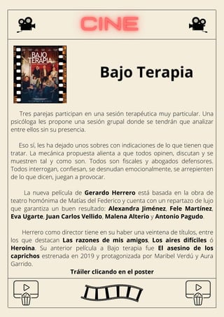 Bajo Terapia
Tres parejas participan en una sesión terapéutica muy particular. Una
psicóloga les propone una sesión grupal donde se tendrán que analizar
entre ellos sin su presencia.
Eso sí, les ha dejado unos sobres con indicaciones de lo que tienen que
tratar. La mecánica propuesta alienta a que todos opinen, discutan y se
muestren tal y como son. Todos son fiscales y abogados defensores.
Todos interrogan, confiesan, se desnudan emocionalmente, se arrepienten
de lo que dicen, juegan a provocar.
La nueva película de Gerardo Herrero está basada en la obra de
teatro homónima de Matías del Federico y cuenta con un repartazo de lujo
que garantiza un buen resultado: Alexandra Jiménez, Fele Martínez,
Eva Ugarte, Juan Carlos Vellido, Malena Alterio y Antonio Pagudo.
Herrero como director tiene en su haber una veintena de títulos, entre
los que destacan Las razones de mis amigos, Los aires difíciles ó
Heroína. Su anterior película a Bajo terapia fue El asesino de los
caprichos estrenada en 2019 y protagonizada por Maribel Verdú y Aura
Garrido.
Tráiler clicando en el poster
 