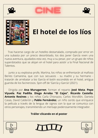 El hotel de los líos
Tras hacerse cargo de un hotelito destartalado, comprado por error en
una subasta por un precio desorbitado, los dos Javier García viven una
nueva aventura, ayudados esta vez, muy a su pesar, por un grupo de niños
superdotados que se alojan en el hotel para asistir a la Final Nacional de
Talentos.
Junto a su explosiva profe, Martina, los niños se enfrentarán al mafioso
Benito Camarena, que con sus secuaces - su madre y su hermano -
tratarán de arrebatar a los García el botín escondido en el hotel, antigua
guarida de los facinerosos. Spin-off de 'García y García' (2021).
Dirigida por Ana Murugarren, forman el reparto José Mota, Pepe
Viyuela, Paz Padilla, Diego Arroba "El Cejas", Ricardo Castella,
Antonio Resines y los niños Carla Chiorazzo, Carlos Morollón, Daniela
Casas, David Calderón y Pablo Fernández, un niño sordo que enriquece
la película a través de la lengua de signos con la que se comunica con
otros personajes, transmitiendo un mensaje poderosamente integrador.
Tráiler clicando en el poster
 