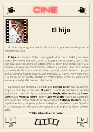 El hijo
Un drama que sigue a una familia que lucha por reunirse después de
haberse separado.
El hijo se centra en Peter, cuya agitada vida con su bebé y su nueva
pareja, Beth, se ve alterada cuando su exesposa, Kate, aparece con su hijo,
Nicholas, quien es ahora un adolescente. El joven lleva meses sin ir a la
escuela y se muestra problemático, distante y enojado. Peter se esfuerza
por cuidar de Nicholas como le hubiera gustado que lo hiciera su propio
padre. Mientras hace malabares con el trabajo, su nuevo hijo y el de Beth,
y la oferta de su puesto soñado en Washington, pierde de vista cómo
mantener a su hijo Nicholas en el presente.
La película fue coescrita y dirigida por Florian Zeller que igualmente
dirigio y coescribio la precuela, El padre. Delante de cámaras, el reparto
multiestelar contó con las actuaciones de Hugh Jackman (Peter), Laura
Dern (Kate), Vanessa Kirby (Beth) y Zen McGrath (Nicholas). Asimismo,
otro actor que formó parte de la producción es Anthony Hopkins, en el
papel de Anthony. Hopkins ya había trabajado con el director en El padre,
y su interpretación del personaje titular le valió el premio Óscar a Mejor
actor.
Tráiler clicando en el poster
 
