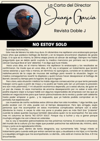 Juanjo García
Revista Doble J
Querid@s lectores/as...
Este mes de febrero ha sido muy duro. En diciembre me repitieron una endoscopia porque
hace años que padezco Esófago de Barrett y en la biopsia encontraron displasia de grado
bajo. O lo que es lo mismo, la última etapa previa al cáncer de esófago. Siempre me había
preguntado que se debía sentir cuando tu medico menciona por primera vez la palabra
cáncer (aunque lleve el "pre" delante). Y os digo que tuve miedo.
Hace unos días, en el mismo febrero me repitieron la endoscopia y los resultados se
confirmaron. De modo que en unos días, el 20, voy a empezar un tratamiento que tendrá
varias sesiones y que más o menos, en términos no quirúrgicos, consiste en la ablación por
radiofrecuencia de la capa de mucosa del esófago para revertir la situación. Según mi
medico conseguiremos revertir la displasia y quizá incluso hacer desaparecer el Esófago de
Barrett. Llevará su tiempo pero lo lograré. Sé que lo lograré.
Pero claro, esta situación médica ha traído algunas consecuencias ya que tenía pensado
trabajar como guía a partir de mayo y no podrá ser hasta julio (en un principio la previsión
era aún más pesimista). Y mi situación económica dependía, ya a estas alturas, de guiar en
un par de meses. En esos momentos de enorme desesperación por no saber si este año
podría siquiera viajar a Europa hablé con algunos responsables de empresas con las que ya
estaba en negociaciones para que fueran patrocinadores de la revista y poder salir adelante
hasta poder empezar a guiar... y la respuesta, que ya habrás podido comprobar en la
portada, fue espectacular.
Las muestras de cariño recibidas estos últimos días han sido increíbles. Y algo terrible, que
podía acabar con mi vida, puede con el tiempo desaparecer. Pero l@s amig@s, es@s
personas que me acompañan en estos momentos complicados siempre van a estar
dándome la mano. A veces la vida nos pone a prueba pero es más fácil tirar "p´alante"
cuando te sabes querido (aunque también descubras quien no te acompaña). Por eso este
mes mi columna se llama "NO ESTOY SOLO". Porque voy a luchar y voy a ganar porque
much@s amig@s me van a llevar en volandas.
Eso sí, voy a necesitar patrocinadores los tres próximos números. Si conocéis a empresas
del mundo de la cultura y/o los viajes que puedan patrocinar las ediciones de, mínimo, abril,
mayo y junio os lo agradecería infinito.
Es curioso pero, dentro de tanta desgracia, soy sumamente feliz. Tengo miedo al
tratamiento pero cuando esté por entrar cerraré los ojos y visualizaré a mis hijos, a mi familia
y a aquell@s amig@s que me acompañareis. Lo demás... sólo está en manos de Dios. A Él me
encomiendo.
NO ESTOY SOLO
La Carta del Director
 