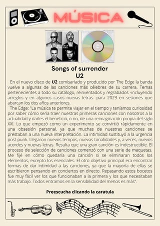 En el nuevo disco de U2 comisariado y producido por The Edge la banda
vuelve a algunas de las canciones más célebres de su carrera. Temas
pertenecientes a todo su catálogo, reinventados y regrabados -incluyendo
arreglos y en algunos casos nuevas letras- para 2023 en sesiones que
abarcan los dos años anteriores.
The Edge: "La música te permite viajar en el tiempo y teníamos curiosidad
por saber cómo sería traer nuestras primeras canciones con nosotros a la
actualidad y darles el beneficio, o no, de una reimaginación propia del siglo
XXI. Lo que empezó como un experimento se convirtió rápidamente en
una obsesión personal, ya que muchas de nuestras canciones se
prestaban a una nueva interpretación. La intimidad sustituyó a la urgencia
post punk. Llegaron nuevos tempos, nuevas tonalidades y, a veces, nuevos
acordes y nuevas letras. Resulta que una gran canción es indestructible. El
proceso de selección de canciones comenzó con una serie de maquetas.
Me fijé en cómo quedaría una canción si se eliminaran todos los
elementos, excepto los esenciales. El otro objetivo principal era encontrar
formas de dar intimidad a las canciones, ya que la mayoría de ellas se
escribieron pensando en conciertos en directo. Repasando estos bocetos
fue muy fácil ver los que funcionaban a la primera y los que necesitaban
más trabajo. Todos entramos en la sensibilidad del menos es más".
Preescucha clicando la caratula
Songs of surrender
U2
 