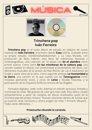 Trinchera pop es el sexto álbum de estudio en solitario de nuevo
material de Iván Ferreiro, el primero desde Casa (2016). Grabado entre
su propio estudio, Dondenoshabidusientan, y La Casa Murada, con
producción de Ricky Falkner, está lleno de referencias literarias y
cinematográficas. Una colección de 10 pistas con En el alambre como
primer avance. Como cierre En las trincheras de la cultura pop, una
canción rodada en directo con anterioridad al lanzamiento del disco, con
elementos musicales de la versión de Max Ritcher de 'Las 4 estaciones' de
Vivaldi y pieza clave de la obra. Como segundo anticipo La humanidad y
la tierra, una canción en la que cuenta con las Tanxugueiras como
invitadas aportando voces, y coros de Leiva y Nicolás Pastoriza, y la
participación de la Orquesta Sinfónica Victoria de los Ángeles.
Formatos digitales, cedé, vinilo. Además en edición exclusiva, limitada y
numerada de vinilo 180 gramos de color gris más cedé. Ésta última creada
artesanalmente a partir de carpetas de discos reutilizados, parte de la
Trinchera pop del propio músico: "Nuevas canciones dentro de fundas que
ya tuvieron otras canciones y ahora acogen las mías. Y firmaré, dibujaré…
Todos serán diferentes…".
Preescucha clicando la caratula
Trinchera pop
Iván Ferreiro
 