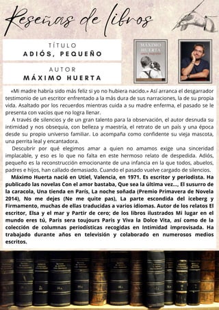 Reseñas de libros
«Mi madre habría sido más feliz si yo no hubiera nacido.» Así arranca el desgarrador
testimonio de un escritor enfrentado a la más dura de sus narraciones, la de su propia
vida. Asaltado por los recuerdos mientras cuida a su madre enferma, el pasado se le
presenta con vacíos que no logra llenar.
A través de silencios y de un gran talento para la observación, el autor desnuda su
intimidad y nos obsequia, con belleza y maestría, el retrato de un país y una época
desde su propio universo familiar. Lo acompaña como confidente su vieja mascota,
una perrita leal y encantadora.
Descubrir por qué elegimos amar a quien no amamos exige una sinceridad
implacable, y eso es lo que no falta en este hermoso relato de despedida. Adiós,
pequeño es la reconstrucción emocionante de una infancia en la que todos, abuelos,
padres e hijos, han callado demasiado. Cuando el pasado vuelve cargado de silencios.
Máximo Huerta nació en Utiel, Valencia, en 1971. Es escritor y periodista. Ha
publicado las novelas Con el amor bastaba, Que sea la última vez…, El susurro de
la caracola, Una tienda en París, La noche soñada (Premio Primavera de Novela
2014), No me dejes (Ne me quite pas), La parte escondida del iceberg y
Firmamento, muchas de ellas traducidas a varios idiomas. Autor de los relatos El
escritor, Elsa y el mar y Partir de cero; de los libros ilustrados Mi lugar en el
mundo eres tú, Paris sera toujours Paris y Viva la Dolce Vita, así como de la
colección de columnas periodísticas recogidas en Intimidad improvisada. Ha
trabajado durante años en televisión y colaborado en numerosos medios
escritos.
A U T O R
M Á X I M O H U E R T A
T Í T U L O
A D I Ó S , P E Q U E Ñ O
 