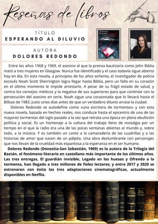 Reseñas de libros
Entre los años 1968 y 1969, el asesino al que la prensa bautizaría como John Biblia
mató a tres mujeres en Glasgow. Nunca fue identificado y el caso todavía sigue abierto
hoy en día. En esta novela, a principios de los años ochenta, el investigador de policía
escocés Noah Scott Sherrington logra llegar hasta Biblia, pero un fallo en su corazón
en el último momento le impide arrestarlo. A pesar de su frágil estado de salud, y
contra los consejos médicos y la negativa de sus superiores para que continúe con la
persecución del asesino en serie, Noah sigue una corazonada que lo llevará hasta el
Bilbao de 1983. Justo unos días antes de que un verdadero diluvio arrase la ciudad.
Dolores Redondo se autodefine como «una escritora de tormentas» y con esta
nueva novela, basada en hechos reales, nos conduce hasta el epicentro de una de las
mayores tormentas del siglo pasado a la vez que retrata una época en plena ebullición
política y social. Es un homenaje a la cultura del trabajo lleno de nostalgia por un
tiempo en el que la radio era una de las pocas ventanas abiertas al mundo y, sobre
todo, a la música. Y es también un canto a la camaradería de las cuadrillas y a las
historias de amor que nacen de un pálpito. Una obra deslumbrante con personajes
que nos llevan de la crueldad más espantosa a la esperanza en el ser humano.
Dolores Redondo (Donostia-San Sebastián, 1969) es la autora de la Trilogía del
Baztán, el fenómeno literario en castellano más importante de los últimos años.
Las tres entregas, El guardián invisible, Legado en los huesos y Ofrenda a la
tormenta, han llegado a tres millones de fieles lectores; y entre 2017 y 2020 se
estrenaron con éxito las tres adaptaciones cinematográficas, actualmente
disponibles en Netflix.
A U T O R A
D O L O R E S R E D O N D O
T Í T U L O
E S P E R A N D O A L D I L U V I O
 
