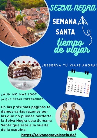 tiempo
tiempo
de viajar
de viajar
SEMANA
SANTA
En las próximas páginas te
damos varias razones por
las que no puedes perderte
la Selva Negra esta Semana
Santa que está a la vuelta
de la esquina.
¿ A Ú N N O H A S I D O ?
¡ R E S E R V A T U V I A J E A H O R A !
SELVA NEGRA
SELVA NEGRA
https://selvanegrayalsacia.de/
¿ A Q U É E S T Á S E S P E R A N D O ?
 