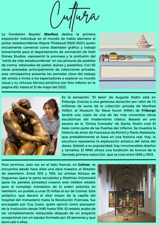 Cultura
La Fondation Beyeler (Basilea) dedica la primera
exposición individual en el mundo de habla alemana al
pintor estadounidense Wayne Thiebaud (1920-2021), quien
inicialmente comenzó como diseñador gráfico y trabajó
brevemente para el departamento de animación de Walt
Disney Studios, representó la promesa y la profusión del
"estilo de vida estadounidense" en sus pinturas de pasteles
de crema, rebanadas de pastel, dulces y pastelitos. Con 65
obras prestadas principalmente de colecciones privadas,
esta retrospectiva presenta los períodos clave del trabajo
del artista e invita a los espectadores a explorar su mundo
visual y su virtuosa técnica pictórica (ver foto inferior en la
página 85). Hasta el 21 de mayo del 2023.
Es la sensación: "El beso" de Auguste Rodin está en
Friburgo. Gracias a una generosa donación por valor de 1,5
millones de euros de la colección privada de Manfred
Höfert, el Museum für Neue Kunst (MNK) de Friburgo
tendrá una copia de una de las más conocidas obras
escultóricas del modernismo clásico. Basado en una
escena de la "Divina Comedia" de Dante, Rodin creó El
beso como parte de las Puertas del Infierno. Se muestra la
historia de amor de Francesca da Rimini y Paolo Malatesta,
que probablemente se basa en una historia real. Hoy, la
escultura representa la exploración artística del tema del
deseo. Debido a su popularidad, hay innumerables diseños
y tamaños: El MNK ofrece una fundición de bronce de la
llamada primera reducción, que se creó entre 1898 y 1903.
Para terminar, esta vez en el lado francés, en Colmar, se
encuentra desde hace años una obra maestra: el Retablo
de Issenheim. Entre 1512 y 1516, los artistas Niclaus de
Haguenau (para la parte esculpida) y Matthias Grünewald
(para los paneles pintados) crearon este célebre retablo
para el complejo monástico de la orden antonita en
Isenheim, un pueblo a unas 15 millas al sur de Colmar. Este
políptico, que decoró el altar mayor de la capilla del
hospital del monasterio hasta la Revolución Francesa, fue
encargado por Guy Guers, quien ejerció como preceptor
de la institución desde 1490 hasta 1516. El retablo acaba de
ser completamente restaurado después de un proyecto
excepcional con un equipo formado por 28 personas y que
duró casi 4 años.
 