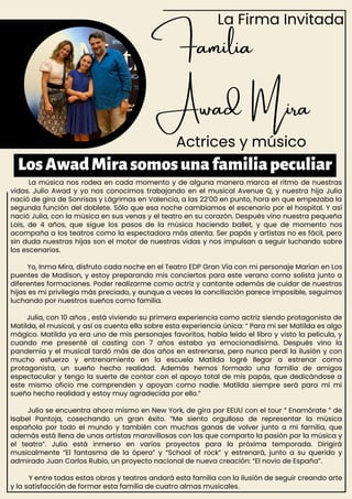 La música nos rodea en cada momento y de alguna manera marca el ritmo de nuestras
vidas. Julio Awad y yo nos conocimos trabajando en el musical Avenue Q, y nuestra hija Julia
nació de gira de Sonrisas y Lágrimas en Valencia, a las 22’00 en punto, hora en que empezaba la
segunda función del doblete. Sólo que esa noche cambiamos el escenario por el hospital. Y así
nació Julia, con la música en sus venas y el teatro en su corazón. Después vino nuestra pequeña
Lois, de 4 años, que sigue los pasos de la música haciendo ballet, y que de momento nos
acompaña a los teatros como la espectadora más atenta. Ser papás y artistas no es fácil, pero
sin duda nuestras hijas son el motor de nuestras vidas y nos impulsan a seguir luchando sobre
los escenarios.
Yo, Inma Mira, disfruto cada noche en el Teatro EDP Gran Vía con mi personaje Marian en Los
puentes de Madison, y estoy preparando mis conciertos para este verano como solista junto a
diferentes formaciones. Poder realizarme como actriz y cantante además de cuidar de nuestras
hijas es mi privilegio más preciado, y aunque a veces la conciliación parece imposible, seguimos
luchando por nuestros sueños como familia.
Julia, con 10 años , está viviendo su primera experiencia como actriz siendo protagonista de
Matilda, el musical, y así os cuenta ella sobre esta experiencia única: “ Para mi ser Matilda es algo
mágico. Matilda ya era uno de mis personajes favoritos, había leído el libro y visto la película, y
cuando me presenté al casting con 7 años estaba ya emocionadísima. Después vino la
pandemia y el musical tardó más de dos años en estrenarse, pero nunca perdí la ilusión y con
mucho esfuerzo y entrenamiento en la escuela Matilda logré llegar a estrenar como
protagonista, un sueño hecho realidad. Además hemos formado una familia de amigos
espectacular y tengo la suerte de contar con el apoyo total de mis papás, que dedicándose a
este mismo oficio me comprenden y apoyan como nadie. Matilda siempre será para mí mi
sueño hecho realidad y estoy muy agradecida por ello.”
Julio se encuentra ahora mismo en New York, de gira por EEUU con el tour “ Enamórate “ de
Isabel Pantoja, cosechando un gran éxito. “Me siento orgulloso de representar la música
española por todo el mundo y también con muchas ganas de volver junto a mi familia, que
además está llena de unas artistas maravillosas con las que comparto la pasión por la música y
el teatro”. Julio está inmerso en varios proyectos para la próxima temporada. Dirigirá
musicalmente “El fantasma de la ópera” y “School of rock” y estrenará, junto a su querido y
admirado Juan Carlos Rubio, un proyecto nacional de nueva creación: “El novio de España”.
Y entre todas estas obras y teatros andará esta familia con la ilusión de seguir creando arte
y la satisfacción de formar esta familia de cuatro almas musicales.
LosAwadMirasomosunafamiliapeculiar
La Firma Invitada
Familia
Awad Mira
Actrices y músico
 