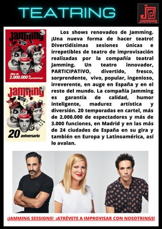 Los shows renovados de Jamming.
¡Una nueva forma de hacer teatro!
Divertidísimas sesiones únicas e
irrepetibles de teatro de improvisación
realizadas por la compañía teatral
Jamming. Un teatro innovador,
PARTICIPATIVO, divertido, fresco,
sorprendente, vivo, popular, ingenioso,
irreverente, en auge en España y en el
resto del mundo. La compañía Jamming
es garantía de calidad, humor
inteligente, madurez artística y
diversión. 20 temporadas en cartel, más
de 2.000.000 de espectadores y más de
3.000 funciones, en Madrid y en las más
de 24 ciudades de España en su gira y
también en Europa y Latinoamérica, así
lo avalan.
¡JAMMING SESSIONS! ¡ATRÉVETE A IMPROVISAR CON NOSOTRINGS!
 