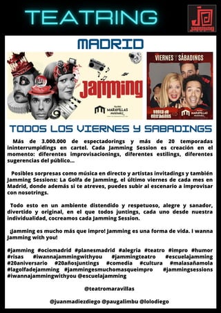 MADRID
Más de 3.000.000 de espectadorings y más de 20 temporadas
ininterrumpidings en cartel. Cada Jamming Session es creación en el
momento: diferentes improvisacionings, diferentes estilings, diferentes
sugerencias del público…
Posibles sorpresas como música en directo y artistas invitadings y también
Jamming Sessions: La Golfa de Jamming, el último viernes de cada mes en
Madrid, donde además si te atreves, puedes subir al escenario a improvisar
con nosotrings.
Todo esto en un ambiente distendido y respetuoso, alegre y sanador,
divertido y original, en el que todos juntings, cada uno desde nuestra
individualidad, cocreamos cada Jamming Session.
¡Jamming es mucho más que impro! Jamming es una forma de vida. I wanna
Jamming with you!
#jamming #ociomadrid #planesmadrid #alegria #teatro #impro #humor
#risas #iwannajammingwithyou #jammingteatro #escuelajamming
#20aniversario #20añosjuntings #comedia #cultura #malasañamola
#lagolfadejamming #jammingesmuchomasqueimpro #jammingsessions
#iwannajammingwithyou @escuelajamming
@teatromaravillas
@juanmadiezdiego @paugalimbu @lolodiego
TODOS LOS VIERNES Y SABADINGS
 