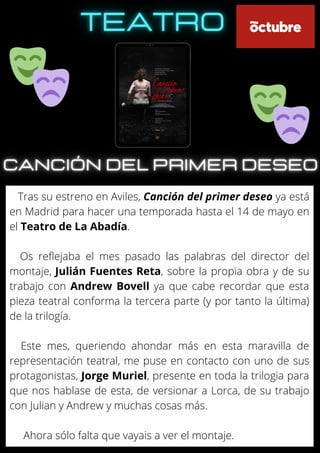 Tras su estreno en Aviles, Canción del primer deseo ya está
en Madrid para hacer una temporada hasta el 14 de mayo en
el Teatro de La Abadía.
Os reflejaba el mes pasado las palabras del director del
montaje, Julián Fuentes Reta, sobre la propia obra y de su
trabajo con Andrew Bovell ya que cabe recordar que esta
pieza teatral conforma la tercera parte (y por tanto la última)
de la trilogía.
Este mes, queriendo ahondar más en esta maravilla de
representación teatral, me puse en contacto con uno de sus
protagonistas, Jorge Muriel, presente en toda la trilogia para
que nos hablase de esta, de versionar a Lorca, de su trabajo
con Julian y Andrew y muchas cosas más.
Ahora sólo falta que vayais a ver el montaje.
 