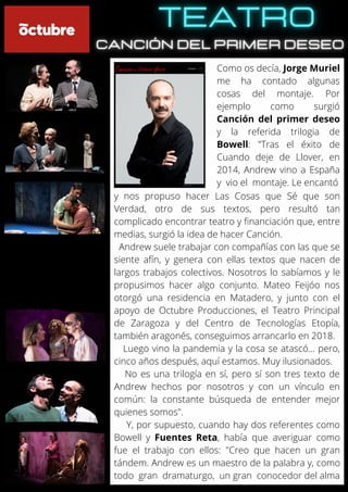 Como os decía, Jorge Muriel
me ha contado algunas
cosas del montaje. Por
ejemplo como surgió
Canción del primer deseo
y la referida trilogia de
Bowell: "Tras el éxito de
Cuando deje de Llover, en
2014, Andrew vino a España
y vio el montaje. Le encantó
y nos propuso hacer Las Cosas que Sé que son
Verdad, otro de sus textos, pero resultó tan
complicado encontrar teatro y financiación que, entre
medias, surgió la idea de hacer Canción.
Andrew suele trabajar con compañías con las que se
siente afín, y genera con ellas textos que nacen de
largos trabajos colectivos. Nosotros lo sabíamos y le
propusimos hacer algo conjunto. Mateo Feijóo nos
otorgó una residencia en Matadero, y junto con el
apoyo de Octubre Producciones, el Teatro Principal
de Zaragoza y del Centro de Tecnologías Etopía,
también aragonés, conseguimos arrancarlo en 2018.
Luego vino la pandemia y la cosa se atascó… pero,
cinco años después, aquí estamos. Muy ilusionados.
No es una trilogía en sí, pero sí son tres texto de
Andrew hechos por nosotros y con un vínculo en
común: la constante búsqueda de entender mejor
quienes somos".
Y, por supuesto, cuando hay dos referentes como
Bowell y Fuentes Reta, había que averiguar como
fue el trabajo con ellos: "Creo que hacen un gran
tándem. Andrew es un maestro de la palabra y, como
todo gran dramaturgo, un gran conocedor del alma
 