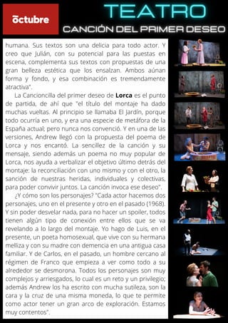 humana. Sus textos son una delicia para todo actor. Y
creo que Julián, con su potencial para las puestas en
escena, complementa sus textos con propuestas de una
gran belleza estética que los ensalzan. Ambos aúnan
forma y fondo, y esa combinación es tremendamente
atractiva".
La Cancioncilla del primer deseo de Lorca es el punto
de partida, de ahí que "el título del montaje ha dado
muchas vueltas. Al principio se llamaba El Jardín, porque
todo ocurría en uno, y era una especie de metáfora de la
España actual; pero nunca nos convenció. Y en una de las
versiones, Andrew llegó con la propuesta del poema de
Lorca y nos encantó. La sencillez de la canción y su
mensaje, siendo además un poema no muy popular de
Lorca, nos ayuda a verbalizar el objetivo último detrás del
montaje: la reconciliación con uno mismo y con el otro, la
sanción de nuestras heridas, individuales y colectivas,
para poder convivir juntos. La canción invoca ese deseo".
¿Y cómo son los personajes? "Cada actor hacemos dos
personajes, uno en el presente y otro en el pasado (1968).
Y sin poder desvelar nada, para no hacer un spoiler, todos
tienen algún tipo de conexión entre ellos que se va
revelando a lo largo del montaje. Yo hago de Luis, en el
presente, un poeta homosexual, que vive con su hermana
melliza y con su madre con demencia en una antigua casa
familiar. Y de Carlos, en el pasado, un hombre cercano al
régimen de Franco que empieza a ver como todo a su
alrededor se desmorona. Todos los personajes son muy
complejos y arriesgados, lo cual es un reto y un privilegio;
además Andrew los ha escrito con mucha sutileza, son la
cara y la cruz de una misma moneda, lo que te permite
como actor tener un gran arco de exploración. Estamos
muy contentos".
 