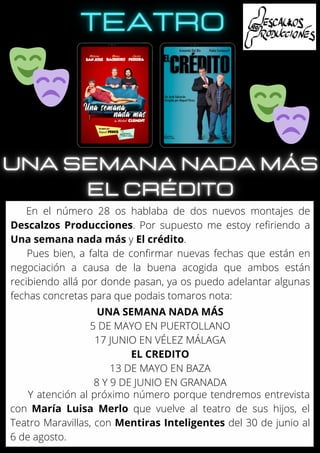 En el número 28 os hablaba de dos nuevos montajes de
Descalzos Producciones. Por supuesto me estoy refiriendo a
Una semana nada más y El crédito.
Pues bien, a falta de confirmar nuevas fechas que están en
negociación a causa de la buena acogida que ambos están
recibiendo allá por donde pasan, ya os puedo adelantar algunas
fechas concretas para que podais tomaros nota:
UNA SEMANA NADA MÁS
5 DE MAYO EN PUERTOLLANO
17 JUNIO EN VÉLEZ MÁLAGA
EL CREDITO
13 DE MAYO EN BAZA
8 Y 9 DE JUNIO EN GRANADA
Y atención al próximo número porque tendremos entrevista
con María Luisa Merlo que vuelve al teatro de sus hijos, el
Teatro Maravillas, con Mentiras Inteligentes del 30 de junio al
6 de agosto.
 