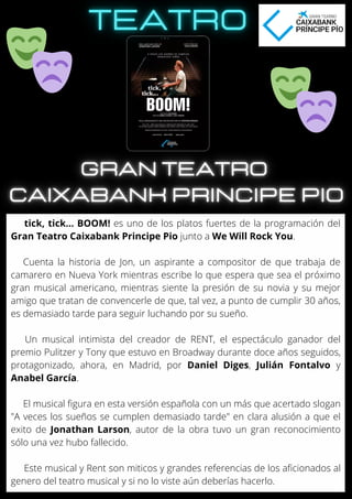 tick, tick... BOOM! es uno de los platos fuertes de la programación del
Gran Teatro Caixabank Principe Pio junto a We Will Rock You.
Cuenta la historia de Jon, un aspirante a compositor de que trabaja de
camarero en Nueva York mientras escribe lo que espera que sea el próximo
gran musical americano, mientras siente la presión de su novia y su mejor
amigo que tratan de convencerle de que, tal vez, a punto de cumplir 30 años,
es demasiado tarde para seguir luchando por su sueño.
Un musical intimista del creador de RENT, el espectáculo ganador del
premio Pulitzer y Tony que estuvo en Broadway durante doce años seguidos,
protagonizado, ahora, en Madrid, por Daniel Diges, Julián Fontalvo y
Anabel García.
El musical figura en esta versión española con un más que acertado slogan
"A veces los sueños se cumplen demasiado tarde" en clara alusión a que el
exito de Jonathan Larson, autor de la obra tuvo un gran reconocimiento
sólo una vez hubo fallecido.
Este musical y Rent son miticos y grandes referencias de los aficionados al
genero del teatro musical y si no lo viste aún deberías hacerlo.
 