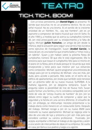Con un tictac persistente, Jon (Daniel Diges) se presenta: "El
sonido que escuchas no es un problema técnico. No es una
señal musical. No es una broma. Es el sonido de la creciente
ansiedad de un hombre. Yo... soy ese hombre". Jon es un
aspirante a compositor de teatro musical que vive en Soho. Es
el año 1990 y, a medida que se acerca su cumpleaños número
30, Jon está preocupado por su envejecimiento y la falta de
logros. Michael (Julián Fontalvo), un amigo de Jon desde la
infancia, dejó la actuación para seguir una carrera más lucrativa
como ejecutivo de investigación. Susan (Anabel García), la
novia de Jon, es una bailarina que enseña ballet a "niños ricos y
sin talento". Susan y Jon hablan sobre la próxima fiesta de
cumpleaños número 30 que ella le está organizando. Ella lo
presiona para que toque el cumpleaños feliz para sí mismo en
el piano en la fiesta, pero él duda porque le recuerda que está
envejeciendo y tiene poco que mostrar por sus esfuerzos
como compositor. Michael quiere programar una entrevista de
trabajo para Jon en la empresa de Michael. Una vez más, Jon
duda, pero accede a pensarlo. Más tarde, en el techo de su
edificio de apartamentos, Jon revela que también está nervioso
por un próximo taller de su nuevo musical, SUPERBIA. A la
mañana siguiente, Jon se despierta temprano. Susan le
pregunta sobre la posibilidad de irse de Nueva York. Susan
quiere formar una familia y no lo considera compatible con el
estilo de vida de "artista muerto de hambre" de Jon. Jon se
debate entre seguir su sueño de componer y optar por la
seguridad y la familia en una carrera diferente. El ensueño de
Jon, sin embargo, se interrumpe; necesita presentarse a su
trabajo diario como mesero en un restaurante SoHo. Después
del trabajo, Michael recoge a Jon en su nuevo BMW para
mostrarle su nuevo apartamento. Michael se regocija ante la
idea de una vida de lujo y presiona a Jon aún más para que
considere cambiar su carrera profesional. Frustrado, Jon
acepta acompañar a Michael al trabajo al día siguiente y asistir
a una sesión de intercambio de ideas en su empresa. De vuelta
en casa, Jon llama a sus padres y luego a su agente.
 