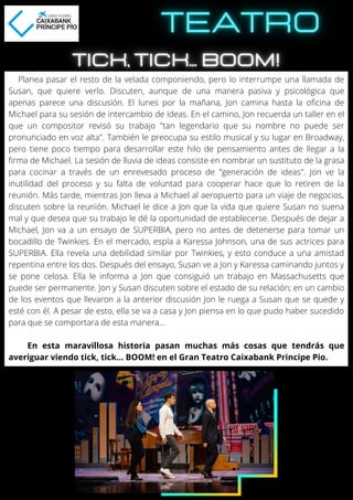 Planea pasar el resto de la velada componiendo, pero lo interrumpe una llamada de
Susan, que quiere verlo. Discuten, aunque de una manera pasiva y psicológica que
apenas parece una discusión. El lunes por la mañana, Jon camina hasta la oficina de
Michael para su sesión de intercambio de ideas. En el camino, Jon recuerda un taller en el
que un compositor revisó su trabajo "tan legendario que su nombre no puede ser
pronunciado en voz alta". También le preocupa su estilo musical y su lugar en Broadway,
pero tiene poco tiempo para desarrollar este hilo de pensamiento antes de llegar a la
firma de Michael. La sesión de lluvia de ideas consiste en nombrar un sustituto de la grasa
para cocinar a través de un enrevesado proceso de "generación de ideas". Jon ve la
inutilidad del proceso y su falta de voluntad para cooperar hace que lo retiren de la
reunión. Más tarde, mientras Jon lleva a Michael al aeropuerto para un viaje de negocios,
discuten sobre la reunión. Michael le dice a Jon que la vida que quiere Susan no suena
mal y que desea que su trabajo le dé la oportunidad de establecerse. Después de dejar a
Michael, Jon va a un ensayo de SUPERBIA, pero no antes de detenerse para tomar un
bocadillo de Twinkies. En el mercado, espía a Karessa Johnson, una de sus actrices para
SUPERBIA. Ella revela una debilidad similar por Twinkies, y esto conduce a una amistad
repentina entre los dos. Después del ensayo, Susan ve a Jon y Karessa caminando juntos y
se pone celosa. Ella le informa a Jon que consiguió un trabajo en Massachusetts que
puede ser permanente. Jon y Susan discuten sobre el estado de su relación; en un cambio
de los eventos que llevaron a la anterior discusión Jon le ruega a Susan que se quede y
esté con él. A pesar de esto, ella se va a casa y Jon piensa en lo que pudo haber sucedido
para que se comportara de esta manera...
En esta maravillosa historia pasan muchas más cosas que tendrás que
averiguar viendo tick, tick... BOOM! en el Gran Teatro Caixabank Principe Pio.
 