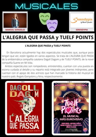 L’ALEGRIA QUE PASSA y TUELF POINTS
En Barcelona actualmente hay dos espectáculos musicales que, aunque poco
tengan que ver, están ligados en varios aspectos. Se trata de L’ALEGRIA QUE PASSA
de la emblemática compañía catalana Dagoll Dagom y de TUELF POINTS, de la novel
compañía Suerte en Mi Vida.
Ambos espectáculos son rompedores, entretenidos, cuentan con una puesta en
escena cuidada al detalle y su reparto está integrado por jóvenes intérpretes, pero
cuentan con el apoyo de dos actrices que han marcado la historia del musical en
nuestro país: Àngels Gonyalons y Nina, respectivamente.
MARISOL GONZÁLEZ SERENDYPIA
L’ALEGRIA QUE PASSA y TUELF POINTS
 