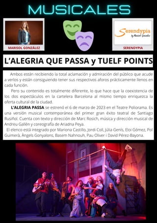 Ambos están recibiendo la total aclamación y admiración del público que acude
a verlos y están consiguiendo tener sus respectivos aforos prácticamente llenos en
cada función.
Pero su contenido es totalmente diferente, lo que hace que la coexistencia de
los dos espectáculos en la cartelera Barcelona al mismo tiempo enriquezca la
oferta cultural de la ciudad.
L’ALEGRIA PASSA se estrenó el 6 de marzo de 2023 en el Teatre Poliorama. Es
una versión musical contemporánea del primer gran éxito teatral de Santiago
Rusiñol. Cuenta con texto y dirección de Marc Rosich, música y dirección musical de
Andreu Gallén y coreografía de Ariadna Peya.
El elenco está integrado por Mariona Castillo, Jordi Coll, Júlia Genís, Eloi Gómez, Pol
Guimerà, Àngels Gonyalons, Basem Nahnouh, Pau Oliver i David Pérez-Bayona.
MARISOL GONZÁLEZ SERENDYPIA
L’ALEGRIA QUE PASSA y TUELF POINTS
 