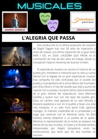 Esta producción es la última propuesta de creación
de Dagoll Dagom tras casi 50 años de trayectoria y
antes de realizar una última reposición de su gran éxito
MAR I CEL en 2024. L’ALEGRIA QUE PASSA es la
culminación de más de dos años de trabajo, desde su
concepción hasta el momento de levantar el telón.
El espectáculo muestra en escena la historia de un
pueblo gris, monótono e industrial que ve rota su rutina
laboral con la llegada de un gran espectáculo musical.
Esta compañía ha sido contratada por el alcalde del
pueblo y el propietario de la única fábrica del municipio.
Joan (Pau Oliver), el hijo del alcalde que está a punto de
casarse con su pareja, Lina (Júlia Gens), está enamorado
de la gran estrella del espectáculo, Zaira (Mariona
Castillo) y quiere huir con ella lejos del pueblo gris.
Zaira, en cambio, está agotada de su vida nómada y
desearía quedarse a vivir en el pueblo y llevar una vida
más tranquila. A su lado Puck (Jordi Coll), agresivo
manager, la maltrata creyéndola de su propiedad y le
exige que continúe con él. Mientras tanto, Nil (Eloi
Gómez) intenta despertar a su pueblo de la apatía.
Mientras la representación de la noche se prepara, los
líderes de los dos mundos, el Clown y el Alcalde (ambos
interpretados por Àngels Gonyalons), verán las
consecuencias que tiene que los dos mundos se
mezclen.
MARISOL GONZÁLEZ SERENDYPIA
L’ALEGRIA QUE PASSA
 