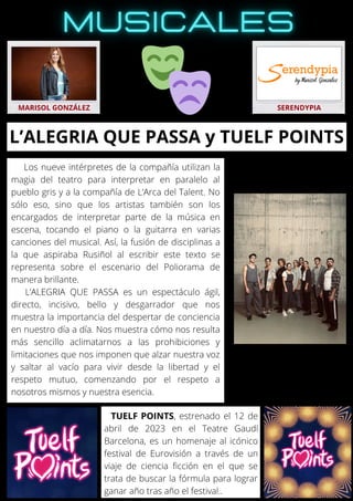 Los nueve intérpretes de la compañía utilizan la
magia del teatro para interpretar en paralelo al
pueblo gris y a la compañía de L’Arca del Talent. No
sólo eso, sino que los artistas también son los
encargados de interpretar parte de la música en
escena, tocando el piano o la guitarra en varias
canciones del musical. Así, la fusión de disciplinas a
la que aspiraba Rusiñol al escribir este texto se
representa sobre el escenario del Poliorama de
manera brillante.
L’ALEGRIA QUE PASSA es un espectáculo ágil,
directo, incisivo, bello y desgarrador que nos
muestra la importancia del despertar de conciencia
en nuestro día a día. Nos muestra cómo nos resulta
más sencillo aclimatarnos a las prohibiciones y
limitaciones que nos imponen que alzar nuestra voz
y saltar al vacío para vivir desde la libertad y el
respeto mutuo, comenzando por el respeto a
nosotros mismos y nuestra esencia.
MARISOL GONZÁLEZ SERENDYPIA
L’ALEGRIA QUE PASSA y TUELF POINTS
TUELF POINTS, estrenado el 12 de
abril de 2023 en el Teatre Gaudí
Barcelona, es un homenaje al icónico
festival de Eurovisión a través de un
viaje de ciencia ficción en el que se
trata de buscar la fórmula para lograr
ganar año tras año el festival..
 