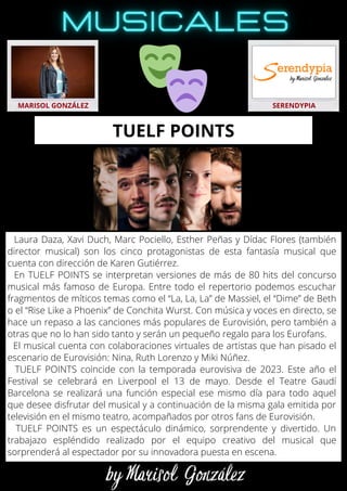 Laura Daza, Xavi Duch, Marc Pociello, Esther Peñas y Dídac Flores (también
director musical) son los cinco protagonistas de esta fantasía musical que
cuenta con dirección de Karen Gutiérrez.
En TUELF POINTS se interpretan versiones de más de 80 hits del concurso
musical más famoso de Europa. Entre todo el repertorio podemos escuchar
fragmentos de míticos temas como el “La, La, La” de Massiel, el “Dime” de Beth
o el “Rise Like a Phoenix” de Conchita Wurst. Con música y voces en directo, se
hace un repaso a las canciones más populares de Eurovisión, pero también a
otras que no lo han sido tanto y serán un pequeño regalo para los Eurofans.
El musical cuenta con colaboraciones virtuales de artistas que han pisado el
escenario de Eurovisión: Nina, Ruth Lorenzo y Miki Núñez.
TUELF POINTS coincide con la temporada eurovisiva de 2023. Este año el
Festival se celebrará en Liverpool el 13 de mayo. Desde el Teatre Gaudí
Barcelona se realizará una función especial ese mismo día para todo aquel
que desee disfrutar del musical y a continuación de la misma gala emitida por
televisión en el mismo teatro, acompañados por otros fans de Eurovisión.
TUELF POINTS es un espectáculo dinámico, sorprendente y divertido. Un
trabajazo espléndido realizado por el equipo creativo del musical que
sorprenderá al espectador por su innovadora puesta en escena.
MARISOL GONZÁLEZ SERENDYPIA
TUELF POINTS
 