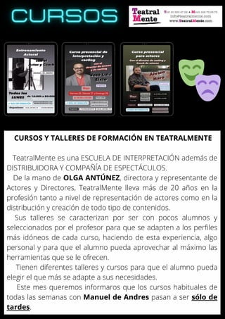 CURSOS Y TALLERES DE FORMACIÓN EN TEATRALMENTE
TeatralMente es una ESCUELA DE INTERPRETACIÓN además de
DISTRIBUIDORA Y COMPAÑÍA DE ESPECTÁCULOS.
De la mano de OLGA ANTÚNEZ, directora y representante de
Actores y Directores, TeatralMente lleva más de 20 años en la
profesión tanto a nivel de representación de actores como en la
distribución y creación de todo tipo de contenidos.
Sus talleres se caracterizan por ser con pocos alumnos y
seleccionados por el profesor para que se adapten a los perfiles
más idóneos de cada curso, haciendo de esta experiencia, algo
personal y para que el alumno pueda aprovechar al máximo las
herramientas que se le ofrecen.
Tienen diferentes talleres y cursos para que el alumno pueda
elegir el que más se adapte a sus necesidades.
Este mes queremos informaros que los cursos habituales de
todas las semanas con Manuel de Andres pasan a ser sólo de
tardes.
 