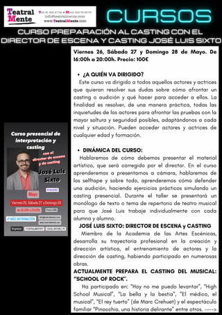 ¿A QUIÉN VA DIRIGIDO?
DINÁMICA DEL CURSO:
Viernes 26, Sábado 27 y Domingo 28 de Mayo. De
16:00h a 20:00h. Precio: 100€
Este curso va dirigido a todos aquellos actores y actrices
que quieran resolver sus dudas sobre cómo afrontar un
casting o audición y qué hacer para acceder a ellos. La
finalidad es resolver, de una manera práctica, todas las
inquietudes de los actores para afrontar las pruebas con la
mayor soltura y seguridad posibles, adaptándonos a cada
nivel y situación. Pueden acceder actores y actrices de
cualquier edad y formación.
Hablaremos de cómo debemos presentar el material
artístico, que será corregido por el director. En el curso
aprenderemos a presentarnos a cámara, hablaremos de
los selftape y sobre todo, aprenderemos cómo defender
una audición, haciendo ejercicios prácticos simulando un
casting presencial. Durante el taller se presentará un
monólogo de texto o tema de repertorio de teatro musical
para que José Luis trabaje individualmente con cada
alumna y alumno.
JOSÉ LUIS SIXTO: DIRECTOR DE ESCENA y CASTING
Miembro de la Academia de las Artes Escénicas,
desarrolla su trayectoria profesional en la creación y
dirección artística, el entrenamiento de actores y la
dirección de casting, habiendo participado en numerosas
obras.
ACTUALMENTE PREPARA EL CASTING DEL MUSICAL:
“SCHOOL OF ROCK".
Ha participado en: “Hoy no me puedo levantar”, “High
School Musical”, “La bella y la bestia”, ”El médico, el
musical”, “El rey tuerto” (de Marc Crehuet) y el espectáculo
familiar “Pinocchio, una historia delirante” entre otros. ---->
 