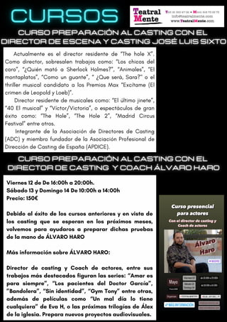 Viernes 12 de De 16:00h a 20:00h.
Sábado 13 y Domingo 14 De 10:00h a 14:00h
Precio: 150€
Debido al éxito de los cursos anteriores y en vista de
los casting que se esperan en los próximos meses,
volvemos para ayudaros a preparar dichas pruebas
de la mano de ÁLVARO HARO
Más información sobre ÁLVARO HARO:
Director de casting y Coach de actores, entre sus
trabajos más destacados figuran las series: “Amar es
para siempre”, “Los pacientes del Doctor García”,
”Bandolera”, “Sin identidad”, “Gym Tony” entre otras,
además de películas como “Un mal día lo tiene
cualquiera” de Eva H, o las próximas trilogías de Álex
de la iglesia. Prepara nuevos proyectos audiovisuales.
Actualmente es el director residente de “The hole X”.
Como director, sobresalen trabajos como: “Los chicos del
coro”, “¿Quién mató a Sherlock Holmes?”, “Animales”, “El
montaplatos”, “Como un guante”, “ ¿Que será, Sara?" o el
thriller musical candidato a los Premios Max “Excítame (El
crimen de Leopold y Loeb)”.
Director residente de musicales como: “El último jinete”,
“40 El musical” y “Víctor/Victoria”, o espectáculos de gran
éxito como: “The Hole”, “The Hole 2”, “Madrid Circus
Festival” entre otros.
Integrante de la Asociación de Directores de Casting
(ADC) y miembro fundador de la Asociación Profesional de
Dirección de Casting de España (APDICE).
 