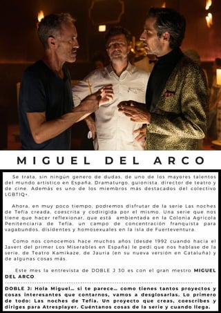 M I G U E L D E L A R C O
S e t r a t a , s i n n i n g ú n g e n e r o d e d u d a s , d e u n o d e l o s m a y o r e s t a l e n t o s
d e l m u n d o a r t i s t i c o e n E s p a ñ a . D r a m a t u r g o , g u i o n is t a . d ir e c t o r d e t e a t r o y
d e c i n e . A d e m á s e s u n o d e l o s m i e m b r o s m á s d e s t a c a d o s d e l c o l e c t iv o
L G B T I Q + .
A h o r a , e n m u y p o c o t i e m p o , p o d r e m o s d i s f r u t a r d e l a s e r ie L a s n o c h e s
d e T e f í a c r e a d a , c o e s c r i t a y c o d i r i g i d a p o r e l m i s m o . U n a s e r ie q u e n o s
t i e n e q u e h a c e r r e f l e x i o n a r , q u e e s t á a m b i e n t a d a e n l a C o l o n i a A g r í c o l a
P e n i t e n c i a r i a d e T e f í a , u n c a m p o d e c o n c e n t r a c ió n f r a n q u is t a p a r a
v a g a b u n d o s , d i s i d e n t e s y h o m o s e x u a l e s e n l a i s l a d e F u e r t e v e n t u r a .
C o m o n o s c o n o c e m o s h a c e m u c h o s a ñ o s ( d e s d e 1 9 9 2 c u a n d o h a c ia e l
J a v e r t d e l p r i m e r L o s M i s e r a b l e s e n E s p a ñ a ) l e p e d i q u e n o s h a b l a s e d e l a
s e r i e , d e T e a t r o K a m i k a z e , d e J a u r i a ( e n s u n u e v a v e r s ió n e n C a t a l u ñ a ) y
d e a l g u n a s c o s a s m á s .
E s t e m e s l a e n t r e v i s t a d e D O B L E J 3 0 e s c o n e l g r a n m e s t r o M I G U E L
D E L A R C O.
- - - - - - - - - - - - - - - - - - - - - - - - - - - - - - - - - - - - - - - - - - - - - - - - - - - - - - - - - - - - - - - - - - - - - - - - - - - - - - - - - - - - - - - - - - -
D O B L E J : H o l a M i g u e l … s i t e p a r e c e … c o m o t i e n e s t a n t o s p r o y e c t o s y
c o s a s i n t e r e s a n t e s q u e c o n t a r n o s , v a m o s a d e s g l o s a r l a s . L o p r i m e r o
d e t o d o : L a s n o c h e s d e T e f í a . U n p r o y e c t o q u e c r e a s , c o e s c r i b e s y
d i r i g e s p a r a A t r e s p l a y e r . C u é n t a n o s c o s a s d e l a s e r i e y c u a n d o l l e g a .
 