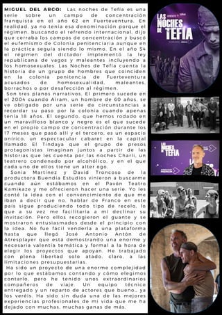 M I G U E L D E L A R C O : L a s n o c h e s d e T e f í a e s u n a
s e r i e s o b r e u n c a m p o d e c o n c e n t r a c i ó n
f r a n q u i s t a e n e l a ñ o 6 2 e n F u e r t e v e n t u r a . E n
r e a l i d a d , y a n o t e n í a e s a d e n o m i n a c i ó n p o r q u e e l
r é g i m e n , b u s c a n d o e l r e f r e n d o i n t e r n a c i o n a l , d i j o
q u e c e r r a b a l o s c a m p o s d e c o n c e n t r a c i ó n y b u s c ó
e l e u f e m i s m o d e C o l o n i a p e n i t e n c i a r i a a u n q u e e n
l a p r á c t i c a s e g u í a s i e n d o l o m i s m o . E n e l a ñ o 5 4
e l r é g i m e n d e l d i c t a d o r i m p l e m e n t ó l a l e y
r e p u b l i c a n a d e v a g o s y m a l e a n t e s i n c l u y e n d o a
l o s h o m o s e x u a l e s . L a s N o c h e s d e T e f í a c u e n t a l a
h i s t o r i a d e u n g r u p o d e h o m b r e s q u e c o i n c i d e n
e n l a c o l o n i a p e n i t e n c i a d e F u e r t e v e n t u r a
a c u s a d o s d e h o m o s e x u a l i d a d , m a l e a n t e s ,
b o r r a c h o s o p o r d e s a f e c c i ó n a l r é g i m e n .
S o n t r e s p l a n o s n a r r a t i v o s . E l p r i m e r o s u c e d e e n
e l 2 0 0 4 c u a n d o A i r a m , u n h o m b r e d e 6 0 a ñ o s , s e
v e o b l i g a d o p o r u n a s e r i e d e c i r c u n s t a n c i a s a
r e c o r d a r s u p a s o p o r l a c o l o n i a c u a n d o a p e n a s
t e n í a 1 8 a ñ o s . E l s e g u n d o , q u e h e m o s r o d a d o e n
u n m a r a v i l l o s o b l a n c o y n e g r o e s e l q u e s u c e d e
e n e l p r o p i o c a m p o d e c o n c e n t r a c i ó n d u r a n t e l o s
1 7 m e s e s q u e p a s ó a l l í y e l t e r c e r o , e s u n e s p a c i o
o n í r i c o , u n e s p e c t a c u l a r c a b a r e t e n l a c a p i t a l
l l a m a d o E l T i n d a y a q u e e l g r u p o d e p r e s o s
p r o t a g o n i s t a s i m a g i n a n j u n t o s a p a r t i r d e l a s
h i s t o r i a s q u e l e s c u e n t a p o r l a s n o c h e s C h a r l i , u n
t e a t r e r o c o n d e n a d o p o r a l c o h ó l i c o , y e n e l q u e
c a d a u n o d e e l l o s t i e n e u n a l t e r e g o .
S o n i a M a r t í n e z y D a v i d T r o n c o s o d e l a
p r o d u c t o r a B u e n d í a E s t u d i o s v i n i e r o n a b u s c a r m e
c u a n d o a ú n e s t á b a m o s e n e l P a v ó n T e a t r o
K a m i k a z e y m e o f r e c i e r o n h a c e r u n a s e r i e . Y o l e s
c o n t é l a i d e a c o n e l c o n v e n c i m i e n t o d e q u e m e
i b a n a d e c i r q u e n o , h a b l a r d e F r a n c o e n e s t e
p a í s s i g u e p r o d u c i e n d o t o d o t i p o d e r e c e l o , l o
q u e a s u v e z m e f a c i l i t a r í a a m í d e c l i n a r s u
i n v i t a c i ó n . P e r o e l l o s r e c o g i e r o n e l g u a n t e y s e
m o s t r a r o n e n t u s i a s m a d o s d e s d e e l p r i n c i p i o c o n
l a i d e a . N o f u e f á c i l v e n d e r l a a u n a p l a t a f o r m a
h a s t a q u e l l e g ó J o s é A n t o n i o A n t ó n d e
A t r e s p l a y e r q u e e s t á d e m o s t r a n d o u n a e n o r m e y
n e c e s a r i a v a l e n t í a t e m á t i c a y f o r m a l a l a h o r a d e
e l e g i r l o s p r o y e c t o s q u e a p o y a n . H e t r a b a j a d o
c o n p l e n a l i b e r t a d s o l o a t a d o , c l a r o , a l a s
l i m i t a c i o n e s p r e s u p u e s t a r i a s .
H a s i d o u n p r o y e c t o d e u n a e n o r m e c o m p l e j i d a d
p o r l o q u e e s t á b a m o s c o n t a n d o y c ó m o e l e g i m o s
c o n t a r l o , p e r o h e t e n i d o u n o s e x t r a o r d i n a r i o s
c o m p a ñ e r o s d e v i a j e . U n e q u i p o t é c n i c o
e n t r e g a d o y u n r e p a r t o d e a c t o r e s q u e b u e n o … y a
l o s v e r é i s . H a s i d o s i n d u d a u n a d e l a s m e j o r e s
e x p e r i e n c i a s p r o f e s i o n a l e s d e m i v i d a q u e m e h a
d e j a d o c o n m u c h a s , m u c h a s g a n a s d e m á s .
 