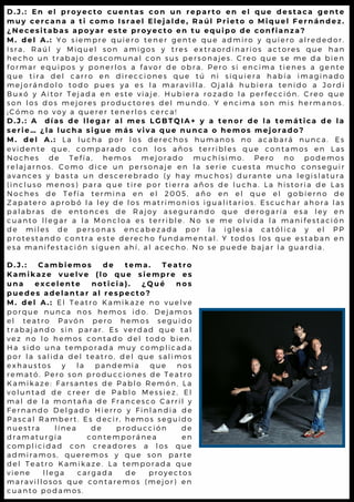 D . J . : E n e l p r o y e c t o c u e n t a s c o n u n r e p a r t o e n e l q u e d e s t a c a g e n t e
m u y c e r c a n a a t i c o m o I s r a e l E l e j a l d e , R a ú l P r i e t o o M i q u e l F e r n á n d e z .
¿ N e c e s i t a b a s a p o y a r e s t e p r o y e c t o e n t u e q u i p o d e c o n f i a n z a ?
M . d e l A . : Y o s i e m p r e q u i e r o t e n e r g e n t e q u e a d m i r o y q u i e r o a l r e d e d o r .
I s r a , R a ú l y M i q u e l s o n a m i g o s y t r e s e x t r a o r d i n a r io s a c t o r e s q u e h a n
h e c h o u n t r a b a j o d e s c o m u n a l c o n s u s p e r s o n a j e s . C r e o q u e s e m e d a b ie n
f o r m a r e q u i p o s y p o n e r l o s a f a v o r d e o b r a . P e r o s i e n c im a t ie n e s a g e n t e
q u e t i r a d e l c a r r o e n d i r e c c i o n e s q u e t ú n i s i q u ie r a h a b ía im a g in a d o
m e j o r á n d o l o t o d o p u e s y a e s l a m a r a v i l l a . O j a l á h u b ie r a t e n id o a J o r d i
B u x ó y A i t o r T e j a d a e n e s t e v i a j e . H u b i e r a r o z a d o l a p e r f e c c ió n . C r e o q u e
s o n l o s d o s m e j o r e s p r o d u c t o r e s d e l m u n d o . Y e n c im a s o n m is h e r m a n o s .
¡ C ó m o n o v o y a q u e r e r t e n e r l o s c e r c a !
D . J . : A d í a s d e l l e g a r a l m e s L G B T Q I A + y a t e n o r d e l a t e m á t i c a d e l a
s e r i e … ¿ l a l u c h a s i g u e m á s v i v a q u e n u n c a o h e m o s m e j o r a d o ?
M . d e l A . : L a l u c h a p o r l o s d e r e c h o s h u m a n o s n o a c a b a r á n u n c a . E s
e v i d e n t e q u e , c o m p a r a d o c o n l o s a ñ o s t e r r i b l e s q u e c o n t a m o s e n L a s
N o c h e s d e T e f í a , h e m o s m e j o r a d o m u c h í s i m o . P e r o n o p o d e m o s
r e l a j a r n o s . C o m o d i c e u n p e r s o n a j e e n l a s e r i e c u e s t a m u c h o c o n s e g u ir
a v a n c e s y b a s t a u n d e s c e r e b r a d o ( y h a y m u c h o s ) d u r a n t e u n a l e g is l a t u r a
( i n c l u s o m e n o s ) p a r a q u e t i r e p o r t i e r r a a ñ o s d e l u c h a . L a h is t o r ia d e L a s
N o c h e s d e T e f í a t e r m i n a e n e l 2 0 0 5 , a ñ o e n e l q u e e l g o b ie r n o d e
Z a p a t e r o a p r o b ó l a l e y d e l o s m a t r i m o n i o s i g u a l i t a r io s . E s c u c h a r a h o r a l a s
p a l a b r a s d e e n t o n c e s d e R a j o y a s e g u r a n d o q u e d e r o g a r ía e s a l e y e n
c u a n t o l l e g a r a l a M o n c l o a e s t e r r i b l e . N o s e m e o l v id a l a m a n if e s t a c ió n
d e m i l e s d e p e r s o n a s e n c a b e z a d a p o r l a i g l e s ia c a t ó l ic a y e l P P
p r o t e s t a n d o c o n t r a e s t e d e r e c h o f u n d a m e n t a l . Y t o d o s l o s q u e e s t a b a n e n
e s a m a n i f e s t a c i ó n s i g u e n a h í , a l a c e c h o . N o s e p u e d e b a ja r l a g u a r d ia .
D . J . : C a m b i e m o s d e t e m a . T e a t r o
K a m i k a z e v u e l v e ( l o q u e s i e m p r e e s
u n a e x c e l e n t e n o t i c i a ) . ¿ Q u é n o s
p u e d e s a d e l a n t a r a l r e s p e c t o ?
M . d e l A . : E l T e a t r o K a m i k a z e n o v u e l v e
p o r q u e n u n c a n o s h e m o s i d o . D e j a m o s
e l t e a t r o P a v ó n p e r o h e m o s s e g u i d o
t r a b a j a n d o s i n p a r a r . E s v e r d a d q u e t a l
v e z n o l o h e m o s c o n t a d o d e l t o d o b i e n .
H a s i d o u n a t e m p o r a d a m u y c o m p l i c a d a
p o r l a s a l i d a d e l t e a t r o , d e l q u e s a l i m o s
e x h a u s t o s y l a p a n d e m i a q u e n o s
r e m a t ó . P e r o s o n p r o d u c c i o n e s d e T e a t r o
K a m i k a z e : F a r s a n t e s d e P a b l o R e m ó n , L a
v o l u n t a d d e c r e e r d e P a b l o M e s s i e z , E l
m a l d e l a m o n t a ñ a d e F r a n c e s c o C a r r i l y
F e r n a n d o D e l g a d o H i e r r o y F i n l a n d i a d e
P a s c a l R a m b e r t . E s d e c i r , h e m o s s e g u i d o
n u e s t r a l í n e a d e p r o d u c c i ó n d e
d r a m a t u r g i a c o n t e m p o r á n e a e n
c o m p l i c i d a d c o n c r e a d o r e s a l o s q u e
a d m i r a m o s , q u e r e m o s y q u e s o n p a r t e
d e l T e a t r o K a m i k a z e . L a t e m p o r a d a q u e
v i e n e l l e g a c a r g a d a d e p r o y e c t o s
m a r a v i l l o s o s q u e c o n t a r e m o s ( m e j o r ) e n
c u a n t o p o d a m o s .
 