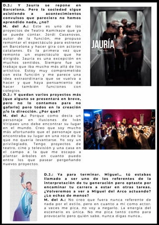 D . J . : Y J a u r í a s e r e p o n e e n
B a r c e l o n a . P e r o l a s o c i e d a d s i g u e
a s i s t i e n d o a a c o n t e c i m i e n t o s
c o n v u l s o s q u e p a r e c i e r a n o h e m o s
a p r e n d i d o n a d a , ¿ n o ?
M . d e l A . : E s t e e s u n o d e l o s
p r o y e c t o s d e T e a t r o K a m i k a z e q u e y a
s e p u e d e c o n t a r . J o r d i C a s a n o v a s ,
a u t o r d e l a f u n c i ó n , m e p r o p u s o
r e m o n t a r e l e s p e c t á c u l o p a r a e s t r e n a r
e n B a r c e l o n a y h a c e r g i r a c o n a c t o r e s
c a t a l a n e s . E s l a p r i m e r a v e z q u e
r e m o n t o u n e s p e c t á c u l o q u e h e
d i r i g i d o . J a u r í a e s u n a e x c e p c i ó n e n
m u c h o s s e n t i d o s . S i e m p r e f u e u n
t r a b a j o q u e i b a m u c h o m á s a l l á d e l o s
a r t í s t i c o . E s t o y m u y c o m p r o m e t i d o
c o n e s t a f u n c i ó n y m e p a r e c e u n a
i d e a e x t r a o r d i n a r i a q u e s e v u e l v a a
h a c e r y q u e h a y a p e n s a m i e n t o d e
h a c e r t a m b i é n f u n c i o n e s c o n
c o l e g i o s .
D . J . : Y q u e d a n v a r i o s p r o y e c t o s m á s
( q u e a l g u n o s e p r e s e n t a r á e n b r e v e ,
p e r o n o l o c o n t a m o s p a r a n o
g a f a r l o ) p e r o t o d o s e n l a c r e a c i ó n
y / o l a d i r e c c i ó n . ¿ P o r q u é ?
M . d e l A . : P o r q u e c o m o d e c í a u n
p e r s o n a j e e n I l u s i o n e s d e I v á n
V i r i p a e v u n o d e b e e n c o n t r a r s u l u g a r
e n e l m u n d o . C r e o q u e s o y m u c h o
m á s a f o r t u n a d o q u e e l p e r s o n a j e q u e
e n c o n t r a b a s u l u g a r e n u n a r o c a d e l a
q u e n o q u e r í a l e v a n t a r s e . Y o s o y u n
p r i v i l e g i a d o . T e n g o p r o y e c t o s d e
t e a t r o , c i n e y t e l e v i s i ó n y u n a c a s a e n
e l c a m p o a l a q u e m e e s c a p o a
p l a n t a r á r b o l e s e n c u a n t o p u e d o
e n t r e l o s q u e p a s e a r p e r g e ñ a n d o
n u e v o s p r o y e c t o s .
D . J . : Y a p a r a t e r m i n a r . M i g u e l … t ú e s t a b a s
l l a m a d o a s e r u n o d e l o s r e f e r e n t e s d e l a
i n t e r p r e t a c i ó n d e t u g e n e r a c i ó n p e r o o p t a s t e p o r
e n c a m i n a r t u c a r r e r a a e s t a r e n o t r a s t a r e a s.
¿ V o l v e r e m o s a v e r a M i g u e l d e l A r c o a c t u a n d o ?
¿ L o e c h a s d e m e n o s ?
M . d e l A . : N o c r e o q u e fu e r a n u n c a r e f e r e n t e d e
n a d a p o r e l e s til o , p e r o e n c u a n t o a m í c o m o a c t o r:
a v e c e s m e p ic a , n o v o y a n e g a r l o . L a e n e r g ía d e l
e s c e n a r i o e s ú n ic a . N o m e p ic a t a n t o c o m o p a ra
p r o v o c a r l o p e r o q u ié n s a b e , n u n c a d ig a s n u n c a …
 