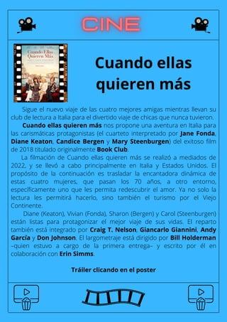 Sigue el nuevo viaje de las cuatro mejores amigas mientras llevan su
club de lectura a Italia para el divertido viaje de chicas que nunca tuvieron.
Cuando ellas quieren más nos propone una aventura en Italia para
las carismáticas protagonistas (el cuarteto interpretado por Jane Fonda,
Diane Keaton, Candice Bergen y Mary Steenburgen) del exitoso film
de 2018 titulado originalmente Book Club.
La filmación de Cuando ellas quieren más se realizó a mediados de
2022, y se llevó a cabo principalmente en Italia y Estados Unidos. El
propósito de la continuación es trasladar la encantadora dinámica de
estas cuatro mujeres, que pasan los 70 años, a otro entorno,
específicamente uno que les permita redescubrir el amor. Ya no solo la
lectura les permitirá hacerlo, sino también el turismo por el Viejo
Continente.
Diane (Keaton), Vivian (Fonda), Sharon (Bergen) y Carol (Steenburgen)
están listas para protagonizar el mejor viaje de sus vidas. El reparto
también está integrado por Craig T. Nelson, Giancarlo Giannini, Andy
García y Don Johnson. El largometraje está dirigido por Bill Holderman
–quien estuvo a cargo de la primera entrega– y escrito por él en
colaboración con Erin Simms.
Tráiler clicando en el poster
Cuando ellas
quieren más
 