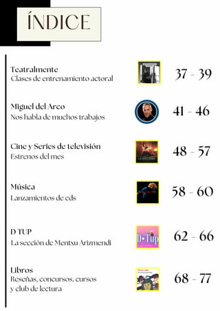 ÍNDICE
Música
Miguel del Arco
Nos habla de muchos trabajos
41 - 46
Lanzamientos de cds
D TUP
58 - 60
48 - 57
62 - 66
La sección de Mentxu Arizmendi
Estrenos del mes
Cine y Series de televisión
68 - 77
Libros
Reseñas, concursos, cursos
y club de lectura
Teatralmente
37 - 39
Clases de entrenamiento actoral
 