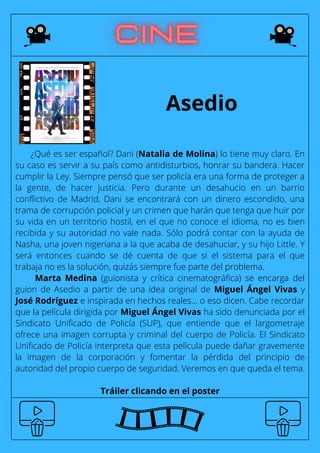 ¿Qué es ser español? Dani (Natalia de Molina) lo tiene muy claro. En
su caso es servir a su país como antidisturbios, honrar su bandera. Hacer
cumplir la Ley. Siempre pensó que ser policía era una forma de proteger a
la gente, de hacer justicia. Pero durante un desahucio en un barrio
conflictivo de Madrid, Dani se encontrará con un dinero escondido, una
trama de corrupción policial y un crimen que harán que tenga que huir por
su vida en un territorio hostil, en el que no conoce el idioma, no es bien
recibida y su autoridad no vale nada. Sólo podrá contar con la ayuda de
Nasha, una joven nigeriana a la que acaba de desahuciar, y su hijo Little. Y
será entonces cuando se dé cuenta de que si el sistema para el que
trabaja no es la solución, quizás siempre fue parte del problema.
Marta Medina (guionista y crítica cinematográfica) se encarga del
guion de Asedio a partir de una idea original de Miguel Ángel Vivas y
José Rodríguez e inspirada en hechos reales... o eso dicen. Cabe recordar
que la película dirigida por Miguel Ángel Vivas ha sido denunciada por el
Sindicato Unificado de Policía (SUP), que entiende que el largometraje
ofrece una imagen corrupta y criminal del cuerpo de Policía. El Sindicato
Unificado de Policía interpreta que esta película puede dañar gravemente
la imagen de la corporación y fomentar la pérdida del principio de
autoridad del propio cuerpo de seguridad. Veremos en que queda el tema.
Tráiler clicando en el poster
Asedio
 